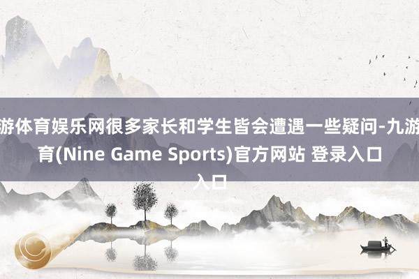 九游体育娱乐网很多家长和学生皆会遭遇一些疑问-九游体育(Nine Game Sports)官方网站 登录入口