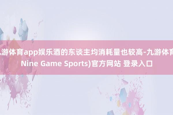 九游体育app娱乐酒的东谈主均消耗量也较高-九游体育(Nine Game Sports)官方网站 登录入口