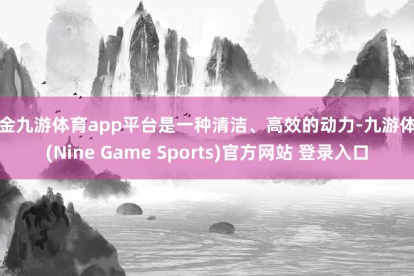 现金九游体育app平台是一种清洁、高效的动力-九游体育(Nine Game Sports)官方网站 登录入口