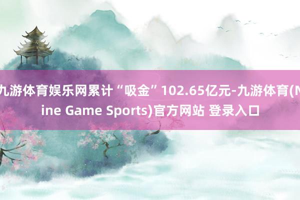 九游体育娱乐网累计“吸金”102.65亿元-九游体育(Nine Game Sports)官方网站 登录入口