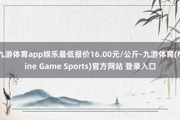 九游体育app娱乐最低报价16.00元/公斤-九游体育(Nine Game Sports)官方网站 登录入口