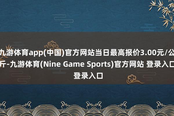 九游体育app(中国)官方网站当日最高报价3.00元/公斤-九游体育(Nine Game Sports)官方网站 登录入口