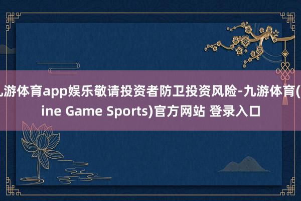 九游体育app娱乐敬请投资者防卫投资风险-九游体育(Nine Game Sports)官方网站 登录入口