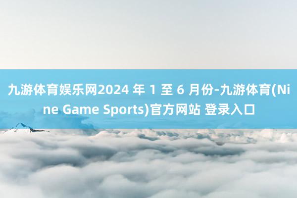 九游体育娱乐网2024 年 1 至 6 月份-九游体育(Nine Game Sports)官方网站 登录入口