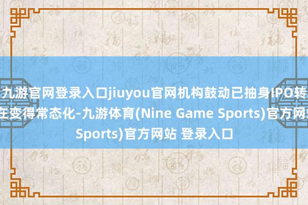 九游官网登录入口jiuyou官网机构鼓动已抽身IPO转“卖身”正在变得常态化-九游体育(Nine Game Sports)官方网站 登录入口