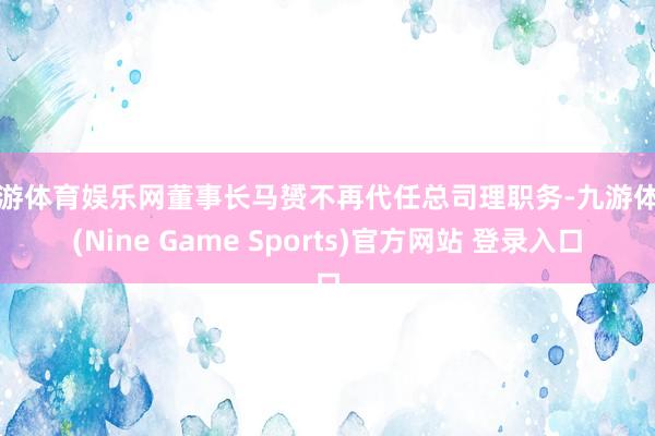 九游体育娱乐网董事长马赟不再代任总司理职务-九游体育(Nine Game Sports)官方网站 登录入口