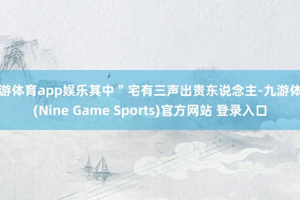 九游体育app娱乐其中＂宅有三声出贵东说念主-九游体育(Nine Game Sports)官方网站 登录入口