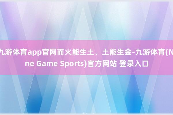 九游体育app官网而火能生土、土能生金-九游体育(Nine Game Sports)官方网站 登录入口