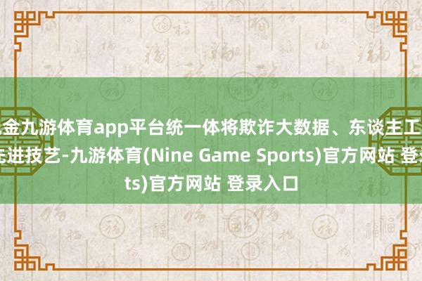 现金九游体育app平台统一体将欺诈大数据、东谈主工智能等先进技艺-九游体育(Nine Game Sports)官方网站 登录入口