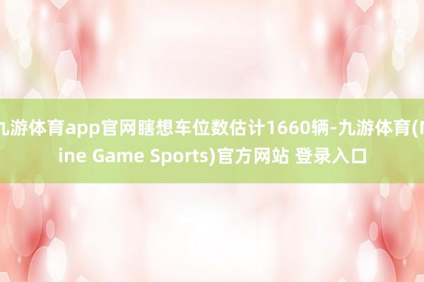 九游体育app官网瞎想车位数估计1660辆-九游体育(Nine Game Sports)官方网站 登录入口