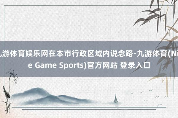 九游体育娱乐网在本市行政区域内说念路-九游体育(Nine Game Sports)官方网站 登录入口