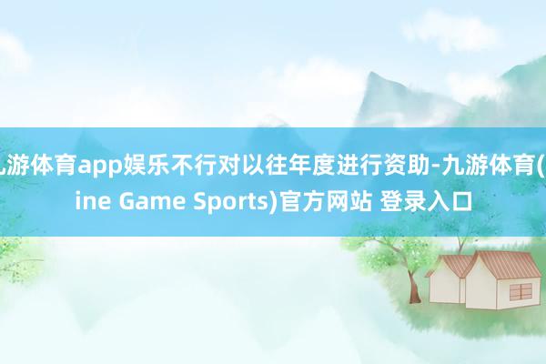九游体育app娱乐不行对以往年度进行资助-九游体育(Nine Game Sports)官方网站 登录入口