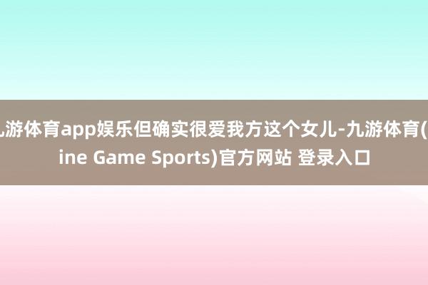 九游体育app娱乐但确实很爱我方这个女儿-九游体育(Nine Game Sports)官方网站 登录入口