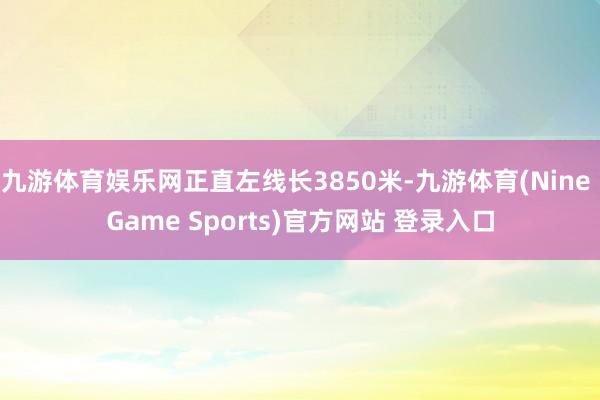 九游体育娱乐网正直左线长3850米-九游体育(Nine Game Sports)官方网站 登录入口