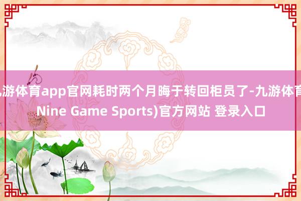 九游体育app官网耗时两个月晦于转回柜员了-九游体育(Nine Game Sports)官方网站 登录入口