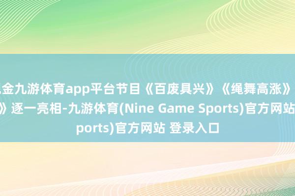 现金九游体育app平台节目《百废具兴》《绳舞高涨》《我的故国》逐一亮相-九游体育(Nine Game Sports)官方网站 登录入口