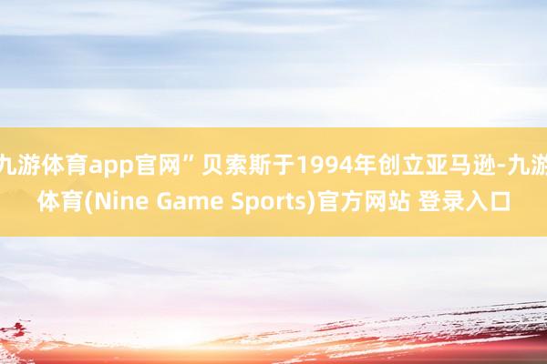 九游体育app官网”　　贝索斯于1994年创立亚马逊-九游体育(Nine Game Sports)官方网站 登录入口