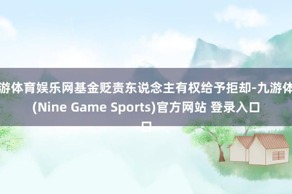 九游体育娱乐网基金贬责东说念主有权给予拒却-九游体育(Nine Game Sports)官方网站 登录入口