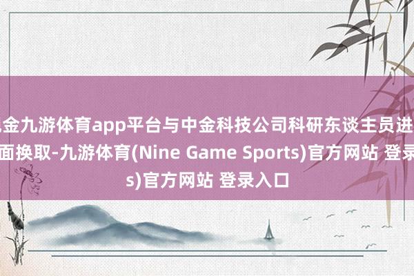 现金九游体育app平台与中金科技公司科研东谈主员进行濒临面换取-九游体育(Nine Game Sports)官方网站 登录入口