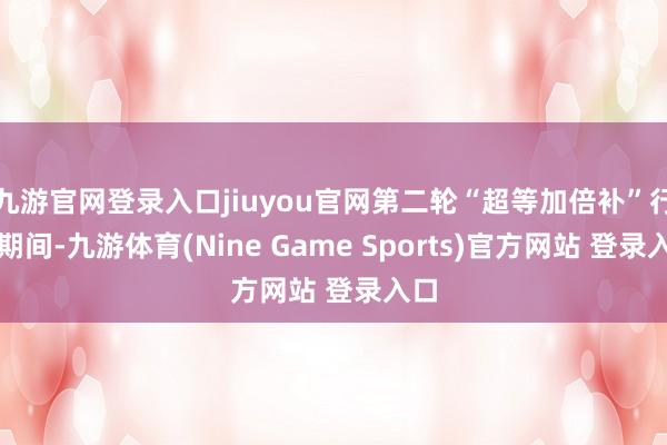 九游官网登录入口jiuyou官网第二轮“超等加倍补”行径期间-九游体育(Nine Game Sports)官方网站 登录入口