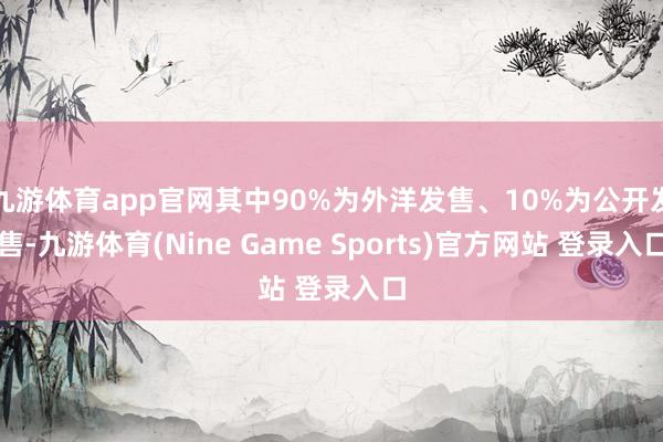 九游体育app官网其中90%为外洋发售、10%为公开发售-九游体育(Nine Game Sports)官方网站 登录入口