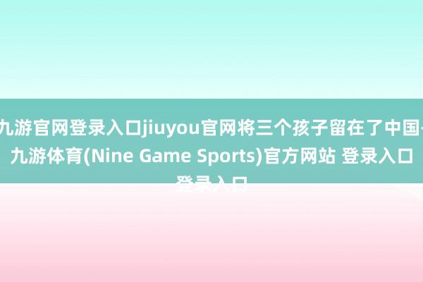 九游官网登录入口jiuyou官网将三个孩子留在了中国-九游体育(Nine Game Sports)官方网站 登录入口