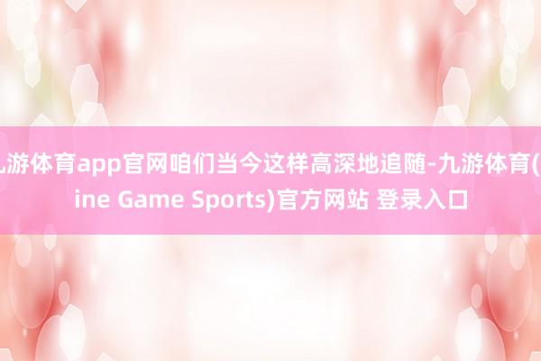九游体育app官网咱们当今这样高深地追随-九游体育(Nine Game Sports)官方网站 登录入口