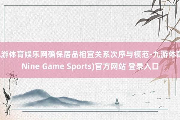 九游体育娱乐网确保居品相宜关系次序与模范-九游体育(Nine Game Sports)官方网站 登录入口