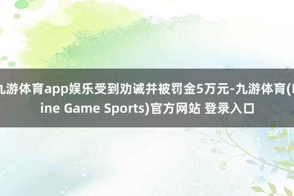 九游体育app娱乐受到劝诫并被罚金5万元-九游体育(Nine Game Sports)官方网站 登录入口