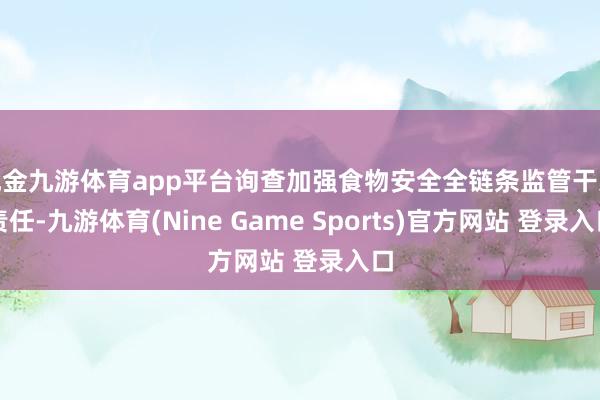 现金九游体育app平台询查加强食物安全全链条监管干系责任-九游体育(Nine Game Sports)官方网站 登录入口