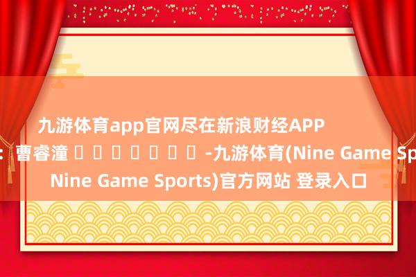 九游体育app官网尽在新浪财经APP            						包袱裁剪：曹睿潼 							-九游体育(Nine Game Sports)官方网站 登录入口