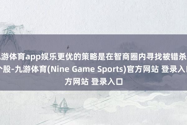 九游体育app娱乐更优的策略是在智商圈内寻找被错杀的个股-九游体育(Nine Game Sports)官方网站 登录入口