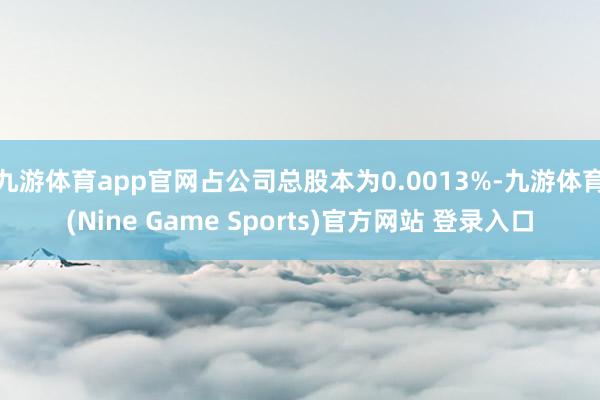 九游体育app官网占公司总股本为0.0013%-九游体育(Nine Game Sports)官方网站 登录入口