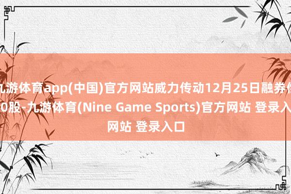 九游体育app(中国)官方网站威力传动12月25日融券偿还0股-九游体育(Nine Game Sports)官方网站 登录入口
