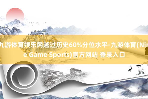 九游体育娱乐网越过历史60%分位水平-九游体育(Nine Game Sports)官方网站 登录入口