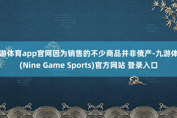 九游体育app官网因为销售的不少商品并非俄产-九游体育(Nine Game Sports)官方网站 登录入口