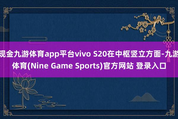现金九游体育app平台vivo S20在中枢竖立方面-九游体育(Nine Game Sports)官方网站 登录入口