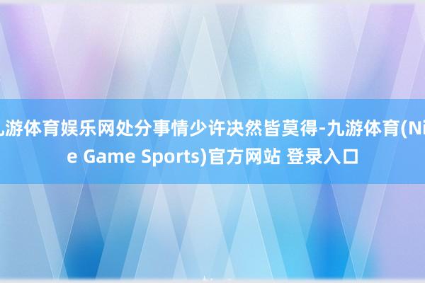 九游体育娱乐网处分事情少许决然皆莫得-九游体育(Nine Game Sports)官方网站 登录入口