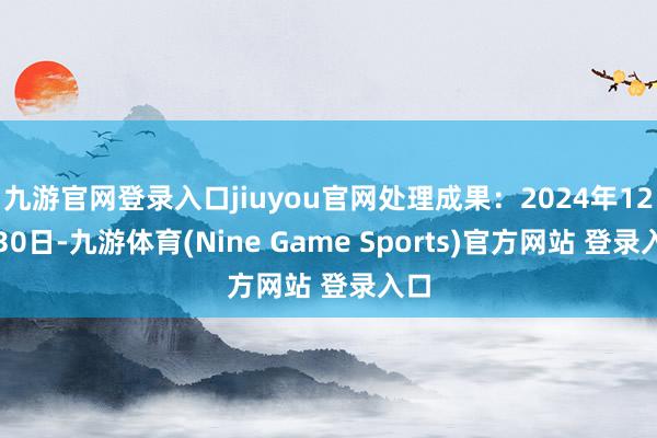 九游官网登录入口jiuyou官网处理成果：2024年12月30日-九游体育(Nine Game Sports)官方网站 登录入口