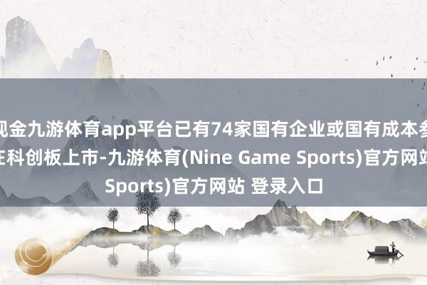 现金九游体育app平台已有74家国有企业或国有成本参股的企业在科创板上市-九游体育(Nine Game Sports)官方网站 登录入口