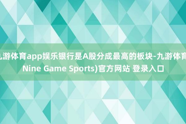 九游体育app娱乐银行是A股分成最高的板块-九游体育(Nine Game Sports)官方网站 登录入口