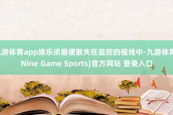 九游体育app娱乐须眉便散失在监控的视线中-九游体育(Nine Game Sports)官方网站 登录入口