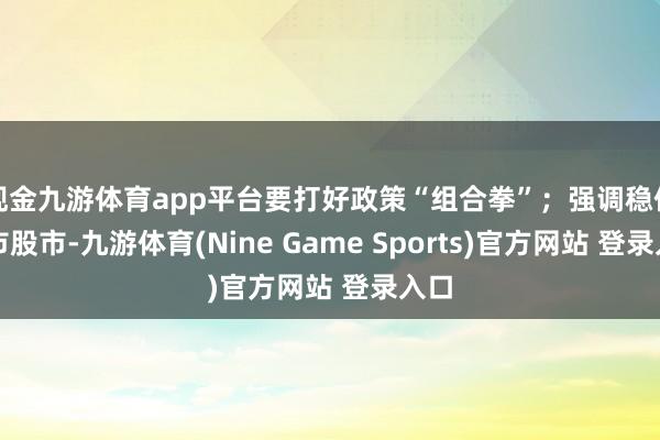 现金九游体育app平台要打好政策“组合拳”;强调稳住楼市股市-九游体育(Nine Game Sports)官方网站 登录入口