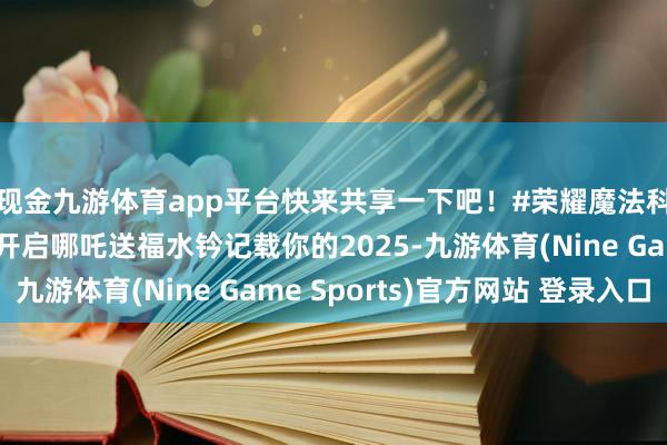 现金九游体育app平台快来共享一下吧！#荣耀魔法科技年货节＃图说：开启哪吒送福水钤记载你的2025-九游体育(Nine Game Sports)官方网站 登录入口