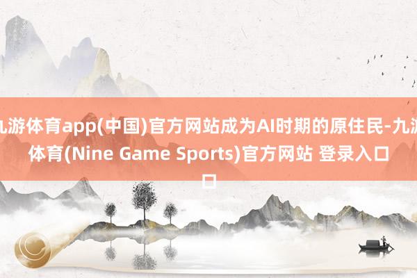 九游体育app(中国)官方网站成为AI时期的原住民-九游体育(Nine Game Sports)官方网站 登录入口