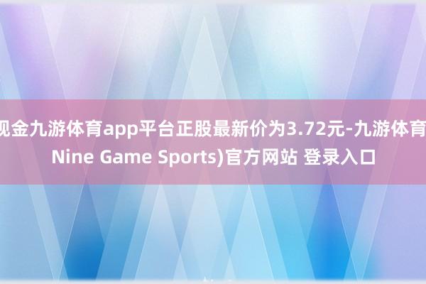 现金九游体育app平台正股最新价为3.72元-九游体育(Nine Game Sports)官方网站 登录入口