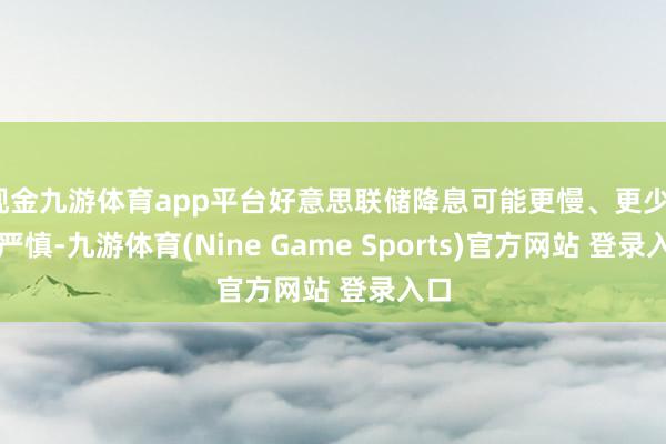 现金九游体育app平台好意思联储降息可能更慢、更少、更严慎-九游体育(Nine Game Sports)官方网站 登录入口