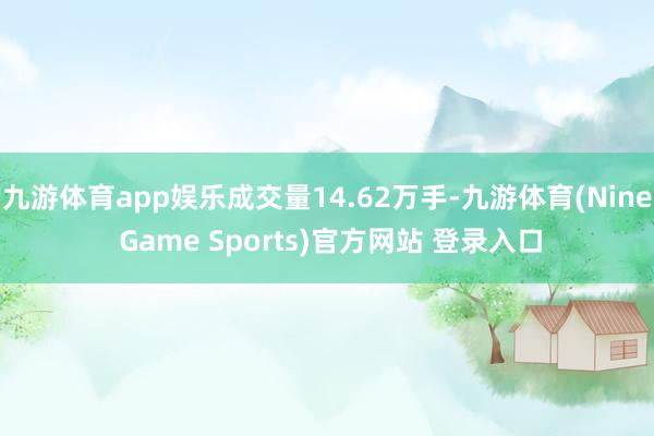 九游体育app娱乐成交量14.62万手-九游体育(Nine Game Sports)官方网站 登录入口