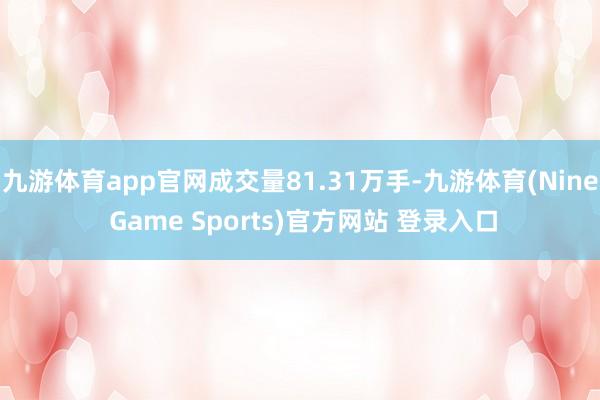 九游体育app官网成交量81.31万手-九游体育(Nine Game Sports)官方网站 登录入口