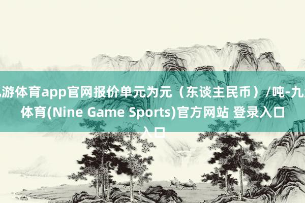 九游体育app官网报价单元为元（东谈主民币）/吨-九游体育(Nine Game Sports)官方网站 登录入口
